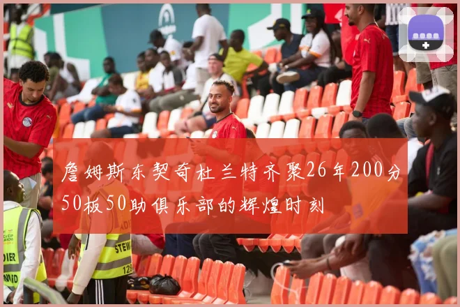 詹姆斯东契奇杜兰特齐聚26年200分50板50助俱乐部的辉煌时刻