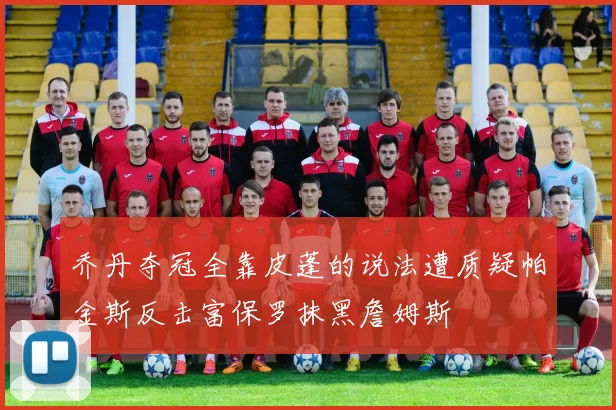乔丹夺冠全靠皮蓬的说法遭质疑帕金斯反击富保罗抹黑詹姆斯