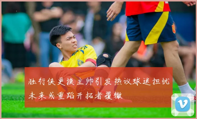 独行侠更换主帅引发热议球迷担忧未来或重蹈开拓者覆辙