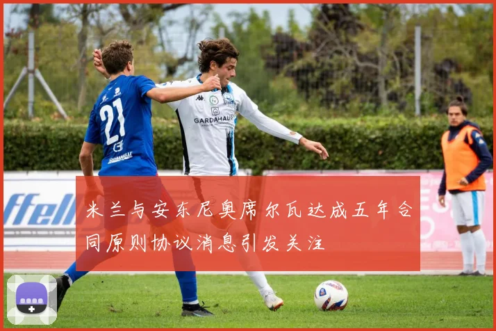 米兰与安东尼奥席尔瓦达成五年合同原则协议消息引发关注