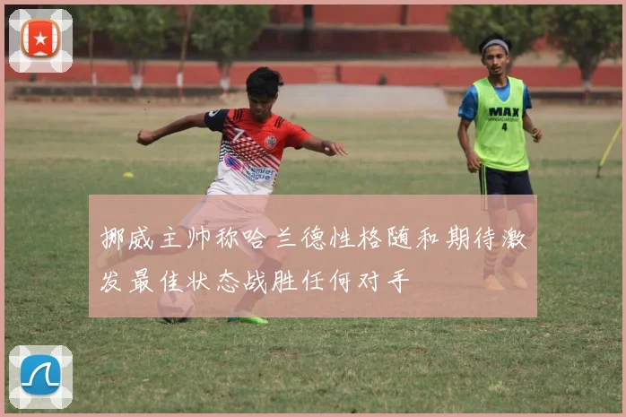 挪威主帅称哈兰德性格随和期待激发最佳状态战胜任何对手