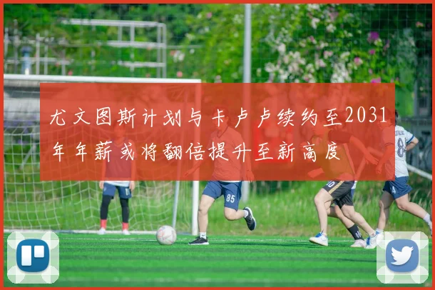 尤文图斯计划与卡卢卢续约至2031年年薪或将翻倍提升至新高度